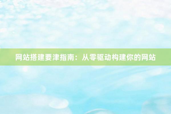 网站搭建要津指南：从零驱动构建你的网站